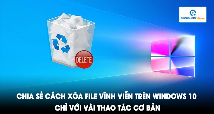 Chia sẻ cách xóa file vĩnh viễn trên Windows 10 chỉ với vài thao tác cơ bản