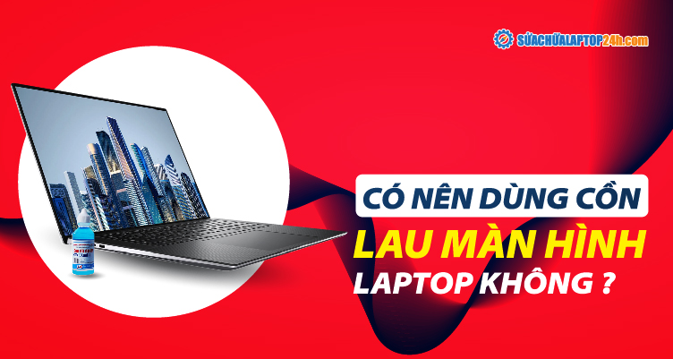 Lau màn hình laptop đúng cách, có nên dùng cồn lau màn hình?